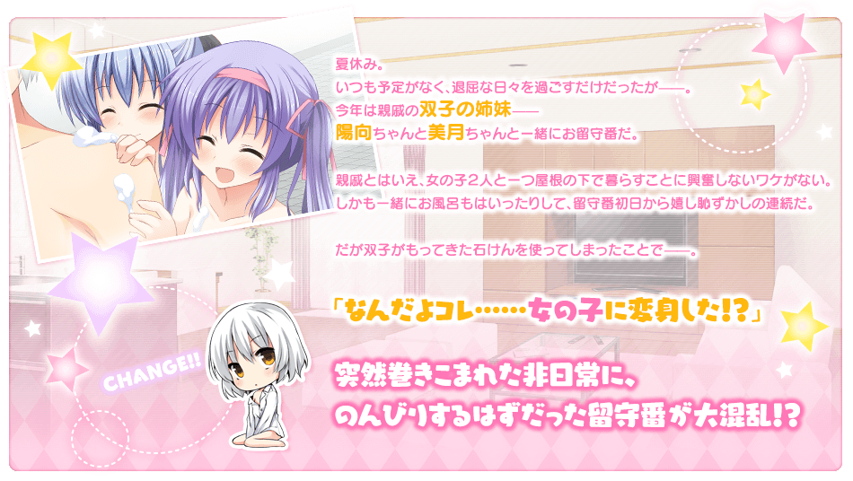 夏休み。
いつも予定がなく、退屈な日々を過ごすだけだったが——。
今年は親戚の双子の姉妹——
陽向ちゃんと美月ちゃんと一緒にお留守番だ。

親戚とはいえ、女の子２人と一つ屋根の下で暮らすことに
興奮しないワケがない。
しかも一緒にお風呂もはいったりして、留守番初日から嬉し恥ずかしの連続だ。

だが双子がもってきた石けんを使ってしまったことで——。
「なんだよコレ……女の子に変身した！？」
突然巻きこまれた非日常に、
のんびりするはずだった留守番が大混乱！？